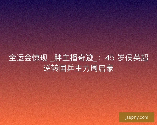 全运会惊现 _胖主播奇迹_：45 岁侯英超逆转国乒主力周启豪