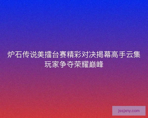 炉石传说美擂台赛精彩对决揭幕高手云集玩家争夺荣耀巅峰