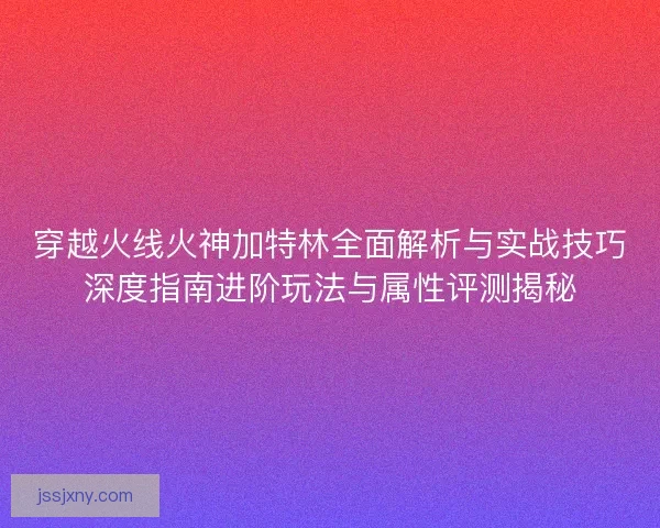 穿越火线火神加特林全面解析与实战技巧深度指南进阶玩法与属性评测揭秘