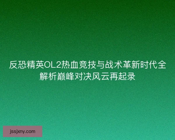 反恐精英OL2热血竞技与战术革新时代全解析巅峰对决风云再起录