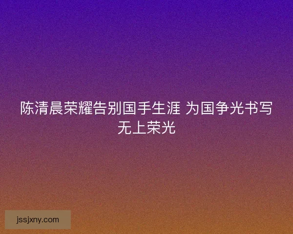 陈清晨荣耀告别国手生涯 为国争光书写无上荣光