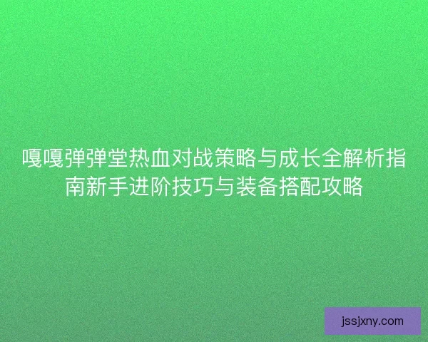 嘎嘎弹弹堂热血对战策略与成长全解析指南新手进阶技巧与装备搭配攻略