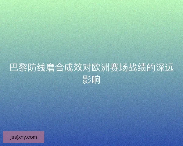 巴黎防线磨合成效对欧洲赛场战绩的深远影响
