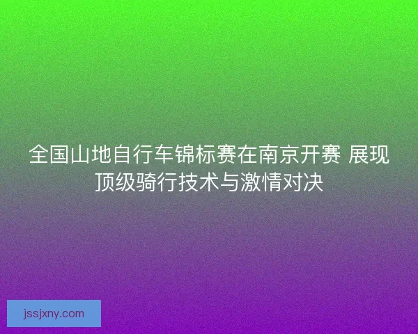 全国山地自行车锦标赛在南京开赛 展现顶级骑行技术与激情对决