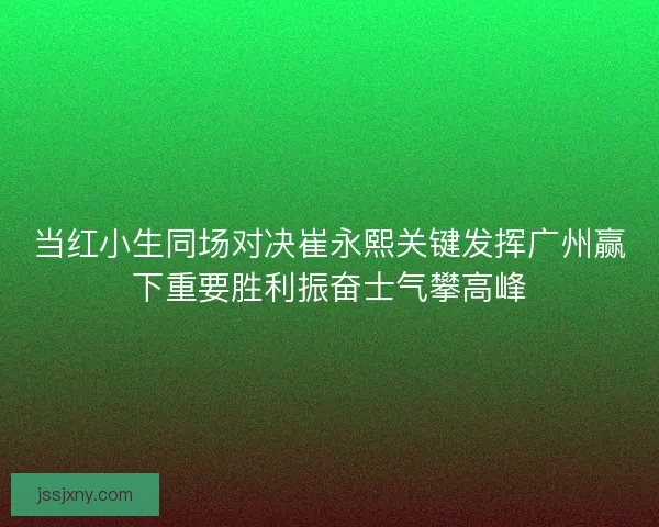 当红小生同场对决崔永熙关键发挥广州赢下重要胜利振奋士气攀高峰
