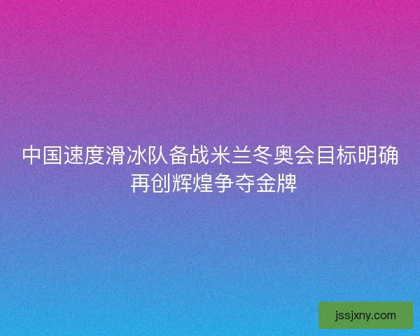 中国速度滑冰队备战米兰冬奥会目标明确 再创辉煌争夺金牌