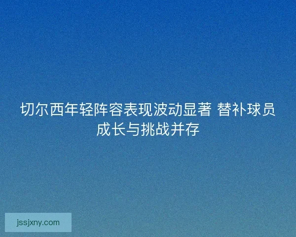 切尔西年轻阵容表现波动显著 替补球员成长与挑战并存